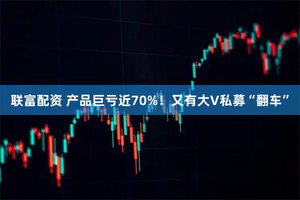 联富配资 产品巨亏近70%!又有大V私募“翻车”