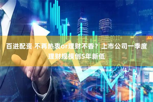 百进配资 不再热衷or理财不香?上市公司一季度理财规模创5年新低
