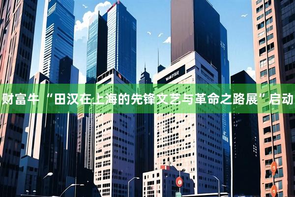 财富牛 “田汉在上海的先锋文艺与革命之路展”启动