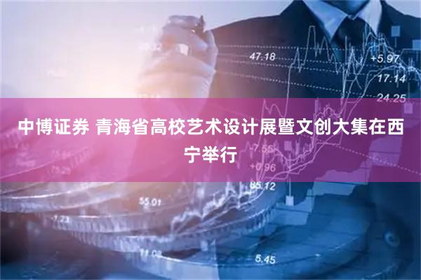 中博证券 青海省高校艺术设计展暨文创大集在西宁举行