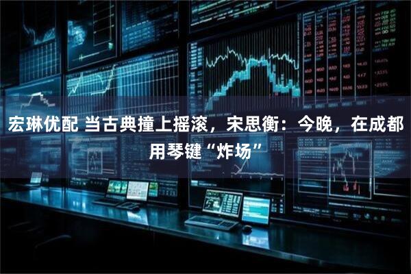 宏琳优配 当古典撞上摇滚，宋思衡：今晚，在成都用琴键“炸场”