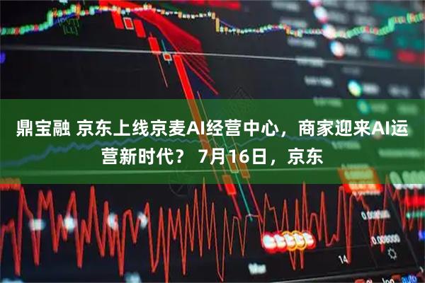 鼎宝融 京东上线京麦AI经营中心,商家迎来AI运营新时代? 7月16日,京东